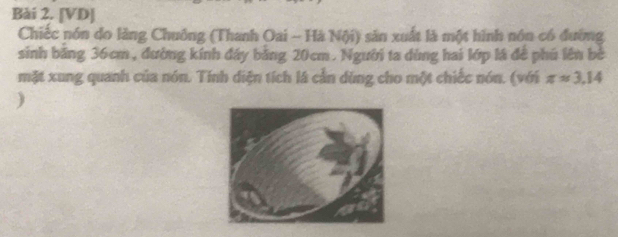 [VD] 
Chiếc nón do làng Chuông (Thanh Oai - Hà Nội) sản xuất là một hình nôn có đường 
sinh băng 36cm, đường kính đây bằng 20cm. Người ta dùng hai lớp lá để phú lên bè 
mặt xung quanh của nón. Tính diện tích là cần dùng cho một chiếc nón. (với π approx 3.14
)