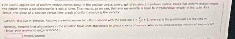 One useful application of uniform motion comes about in the position versus time graph of an object in uniform motion. Recali that uniform motion means 
the object moves a set distance for a unit of time. This means, as we saw, that average velocity is equal to instantaneous velocity in this case. All a 
result, the slope of a position versus time graph of uniform motion is the velocity. 
Let's try this out in practice. Assume a particle moves in uniform motion with the equation p= 2/3 t+6 , where d is the position and f is the time in
seconds. Assume that all numbers in the equation have units appropriate to give p in units of meters. What is the instantaneous velocity of the particie? 
[Enter your answer in melers/second.]
meters/second