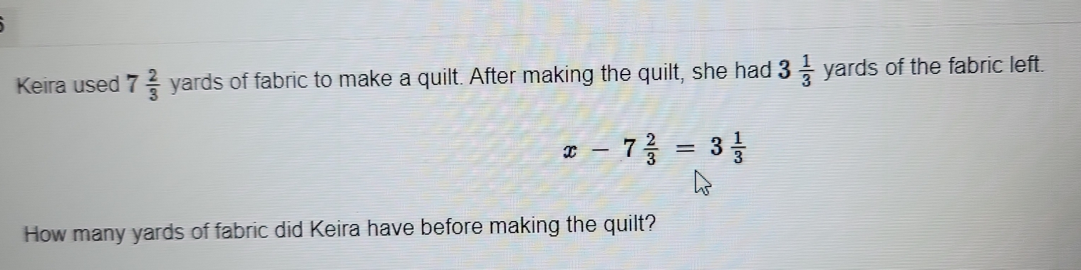 Keira used 7 2/3  y yards of fabric to make a quilt. After making the quilt, she had 3 1/3  y? ards of the fabric left.
x-7 2/3 =3 1/3 
How many yards of fabric did Keira have before making the quilt?