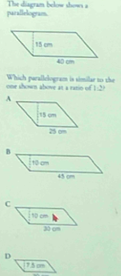 The diagram below shows a
parallelogram.
Which parallelogram is similar to the
one shown above at a ratio of 1:2 j
D
75cm