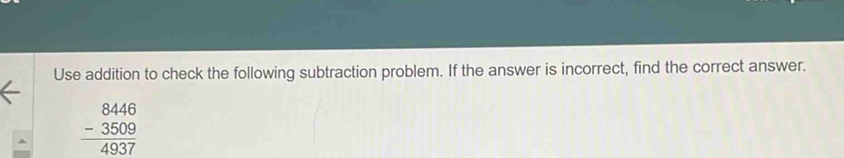 Use addition to check the following subtraction problem. If the answer is incorrect, find the correct answer.
beginarrayr 8446 -3509 hline 4937endarray