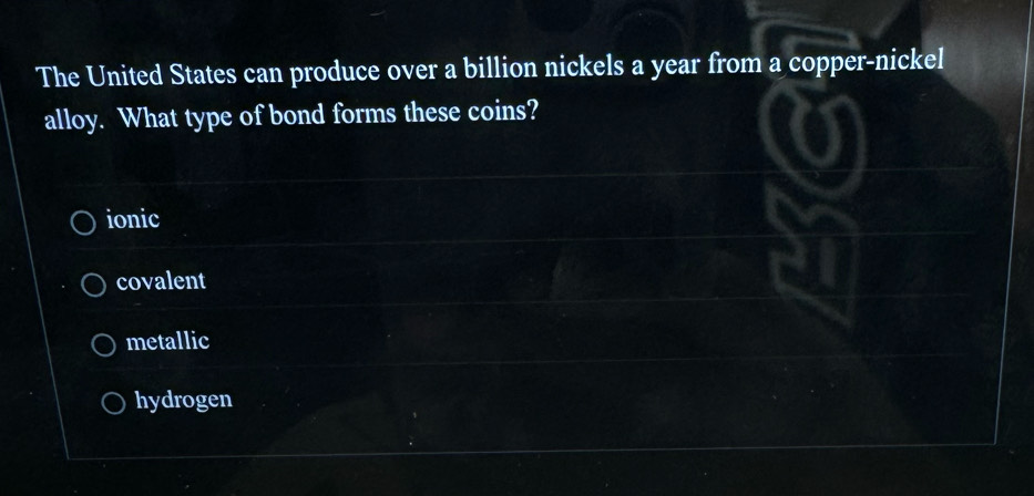 The United States can produce over a billion nickels a year from a copper-nickel
alloy. What type of bond forms these coins?
ionic
covalent
metallic
hydrogen