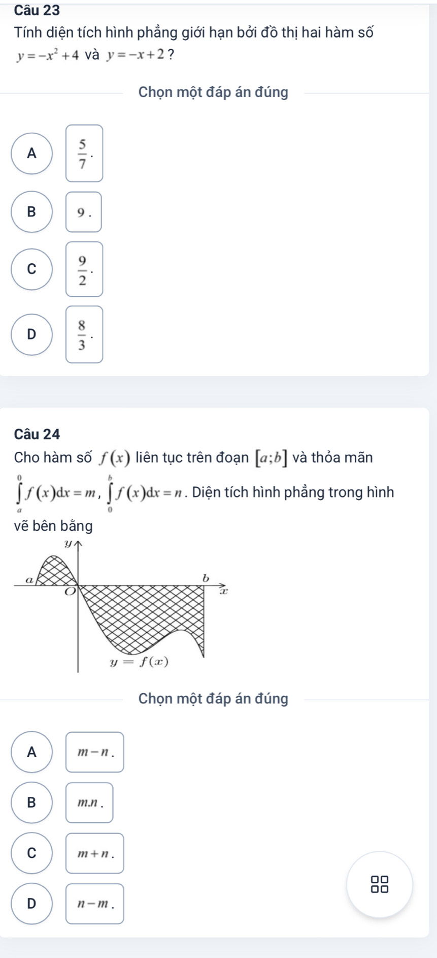 Tính diện tích hình phẳng giới hạn bởi đồ thị hai hàm số
y=-x^2+4 và y=-x+2 ?
Chọn một đáp án đúng
A  5/7 .
B 9 .
C  9/2 ·
D  8/3 .
Câu 24
Cho hàm số f(x) liên tục trên đoạn [a;b] và thỏa mãn
∈tlimits _a^0f(x)dx=m,∈tlimits _0^bf(x)dx=n. Diện tích hình phẳng trong hình
vẽ bên bằng
Chọn một đáp án đúng
A m-n.
B m.n .
C m+n.
00
D n-m.