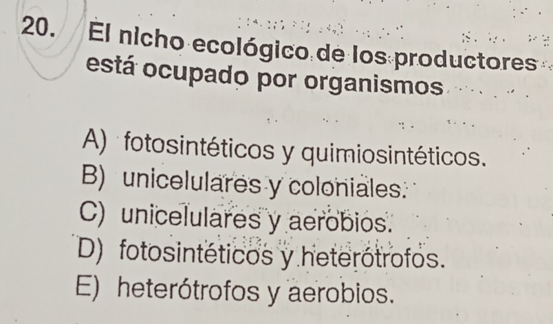 El nicho ecológico de los productores
está ocupado por organismos .…. · .
A) fotosintéticos y quimiosintéticos.
B) unicelulares y coloniales:
C) unicelulares y aerobios.
D) fotosintéticos y heterótrofos.
E) heterótrofos y aerobios.