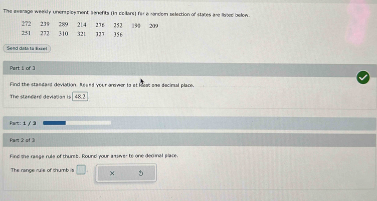 The average weekly unemployment benefits (in dollars) for a random selection of states are listed below.
272 239 289 214 276 252 190 209
251 272 310 321 327 356
Send data to Excel 
Part 1 of 3 
Find the standard deviation. Round your answer to at least one decimal place. 
The standard deviation is 48.2
Part: 1 / 3 
Part 2 of 3 
Find the range rule of thumb. Round your answer to one decimal place. 
The range rule of thumb is □ . ×