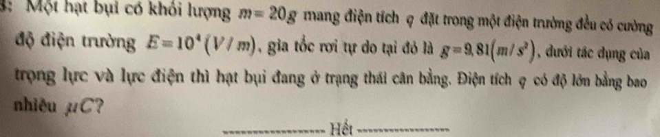 3: Một hạt bụi có khỏi lượng m=20g mang điện tích q đặt trong một điện trường đều có cường 
độ điện trường E=10^4(V/m) , gia tốc rơi tự do tại đó là g=9,81(m/s^2) , dưới tác dụng của 
trong lực và lực điện thì hạt bụi đang ở trạng thái cân bằng. Điện tích q có độ lớn bằng bao 
nhiêu mu C 7 
_Hết_