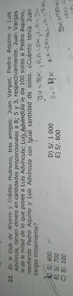 En la Caja de Ahorro y Crédito Huánuco, tres amigos: Juan Vargaś, Pedro Aquíno y Luis
Advíncula, tienen dinero en cantidades proporcionales a 8; 5 y 3, respectivamente. Juan Vargas
le da la mitad de lo que posee a Luis Advíncula; Luis Advindula le da 100 soles a Pedro Aquino,
resultando Pedro Aquino y Luis Advíncula con igual cantidad de soles. ¿Cuánto tenía Juan
Vargas inicialmente?
A) S/. 600 D) S/. 1 000
B) S/. 700 E) S/. 800
C) S/. 100