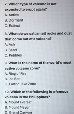 Which type of volcano is not
expected to erupt again?
A. Active
B. Dormant
C. Extinct
8. What do we call small rocks and dust
that come out of a volcano?
A. Ash
B. Sand
C. Pebbles
9. What is the name of the world’s most
active volcano zone?
A. Ring of Fire
B. Ice Belt
C. Earthquake Zone
10. Which of the following is a famous
volcano in the Philippines?
A. Mount Everest
B. Mount Mayon
C. Grand Canyon