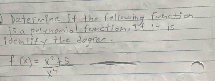 Determine if the following function 
is a polynomiol fanction, If it is 
identify the dogree.
f(x)= (x^2+5)/x^4  _