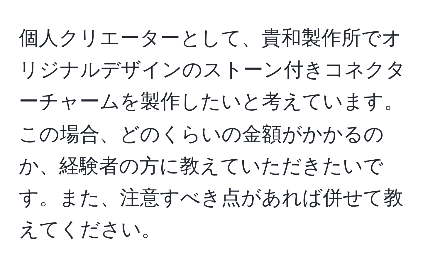 個人クリエーターとして、貴和製作所でオリジナルデザインのストーン付きコネクターチャームを製作したいと考えています。この場合、どのくらいの金額がかかるのか、経験者の方に教えていただきたいです。また、注意すべき点があれば併せて教えてください。