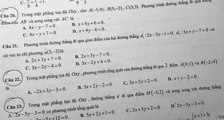 C.  x/8 + y/4 =1. 9 ˙ 3
Câu 20. Trong mặt phẳng toạ độ Oxy , cho A(-1;4), B(5;-2), C(3;3). Phương trình đường thắng đi quả trug
điểm của AB và song song với AC là
A. 4x-y-7=0. B. x+4y+6=0.
C. 4x-y+7=0. D. x+4y-6=0. 
Câu 21. Phương trình đường thẳng đi qua giao điểm của hai đường thẳng d_1:2x-3y-1=0, d_2:3x+y-7=0 và
có vec tơ chỉ phương vector u(3;-2)1a
A. 2x+3y+7=0. B. 2x+3y-7=0.
C. 3x-2y-4=0. D. 3x-2y+4=0. 
Câu 22. Trong mặt phẳng tọa độ Oxy , phương trình tổng quát của đường thẳng đi qua 2 điểm A(0;1) và B(-2;4)
là -2x+3y-3=0. B. 3x+2y-2=0. C. 3x+2y+2=0. D. x+y-2=0. 
A.
Câu 23.) Trong mặt phẳng tọa độ Oxy , đường thẳng đ đi qua điểm M(-1;2) và song song với đường thẳng
có phương trình tổng quát là
Δ : 2x-5y-3=0 2x-5y+12=0. B. 5x+2y+1=0. C. 2x+5y+2=0. D. 2x-5y-3=0.
∈tlimits x=1+3t. Vớ