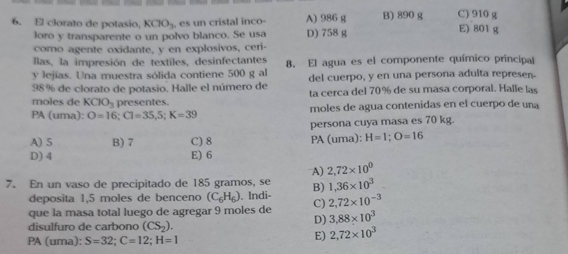 El clorato de potasio, KClO_3 , es un cristal inco- A) 986 g
B) 890 g C) 910 g
loro y transparente o un polvo blanco. Se usa D) 758 g
E) 801 g
como agente oxidante, y en explosivos, ceri-
Ilas, la impresión de textiles, desinfectantes 8. El agua es el componente químico principal
y lejías. Una muestra sólida contiene 500 g al
del cuerpo, y en una persona adulta represen.
98% de clorato de potasio. Halle el número de
ta cerca del 70% de su masa corporal. Halle las
moles de KClO_3 presentes.
PA (uma): O=16; Cl=35,5; K=39 moles de agua contenidas en el cuerpo de una
persona cuya masa es 70 kg.
A) 5 B) 7 C) 8
PA (uma): H=1; O=16
D) 4 E) 6
A) 2,72* 10^0
7. En un vaso de precipitado de 185 gramos, se
B) 1,36* 10^3
deposita 1,5 moles de benceno (C_6H_6). Indi-
C) 2,72* 10^(-3)
que la masa total luego de agregar 9 moles de
disulfuro de carbono (CS_2).
D) 3,88* 10^3
PA (uma): S=32; C=12; H=1
E) 2,72* 10^3