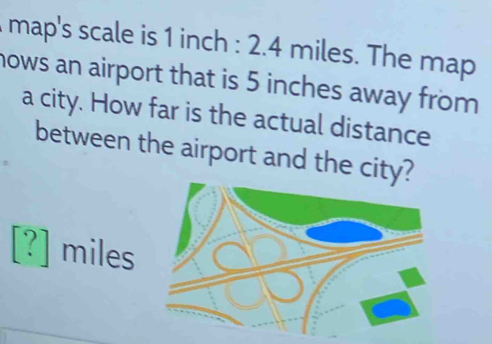 map's scale is 1 inch : 2.4 miles. The map 
nows an airport that is 5 inches away from 
a city. How far is the actual distance 
between the airport and the city?
[?] miles