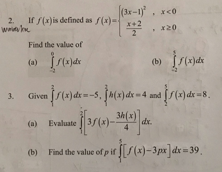 If f(x) is defined as f(x)=beginarrayl (3x-1)^2,x<0  (x+2)/2 ,x≥ 0endarray.
Find the value of 
(a) ∈tlimits _(-2)^0f(x)dx (b) ∈tlimits _(-2)^5f(x)dx
3. Given ∈tlimits _1^(2f(x)dx=-5, ∈tlimits _1^2h(x)dx=4 and ∈tlimits _2^5f(x)dx=8. 
(a) Evaluate ∈tlimits _1^2[3f(x)-frac 3h(x))4]dx. 
(b) Find the value of p if ∈tlimits _1^5[f(x)-3px]dx=39.