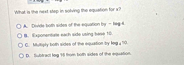 What is the next step in solving the equation for x?
A. Divide both sides of the equation by - Iog 4.
B. Exponentiate each side using base 10.
C. Multiply both sides of the equation by I log _410.
D. Subtract log 16 from both sides of the equation.