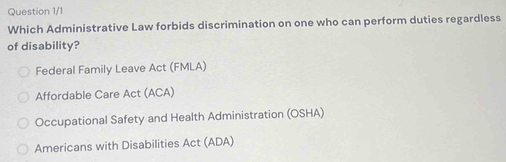 Question 1/1
Which Administrative Law forbids discrimination on one who can perform duties regardless
of disability?
Federal Family Leave Act (FMLA)
Affordable Care Act (ACA)
Occupational Safety and Health Administration (OSHA)
Americans with Disabilities Act (ADA)