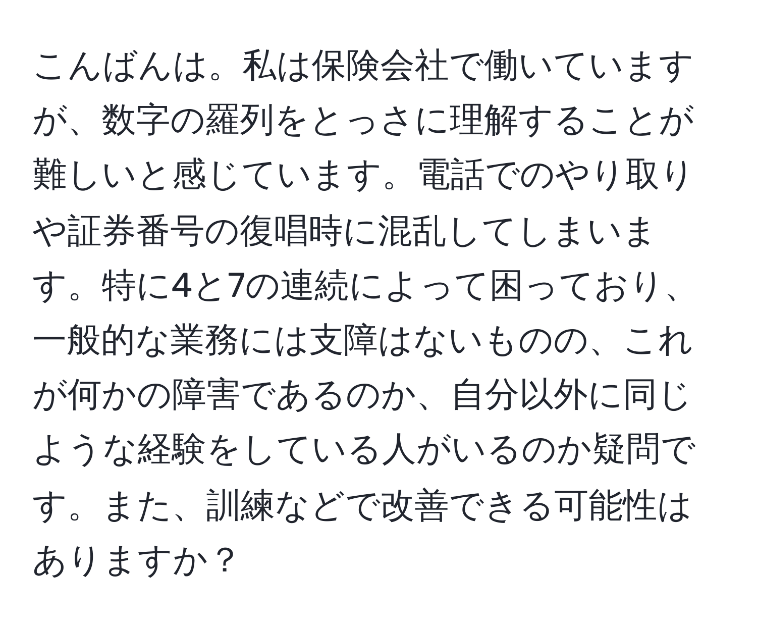 こんばんは。私は保険会社で働いていますが、数字の羅列をとっさに理解することが難しいと感じています。電話でのやり取りや証券番号の復唱時に混乱してしまいます。特に4と7の連続によって困っており、一般的な業務には支障はないものの、これが何かの障害であるのか、自分以外に同じような経験をしている人がいるのか疑問です。また、訓練などで改善できる可能性はありますか？