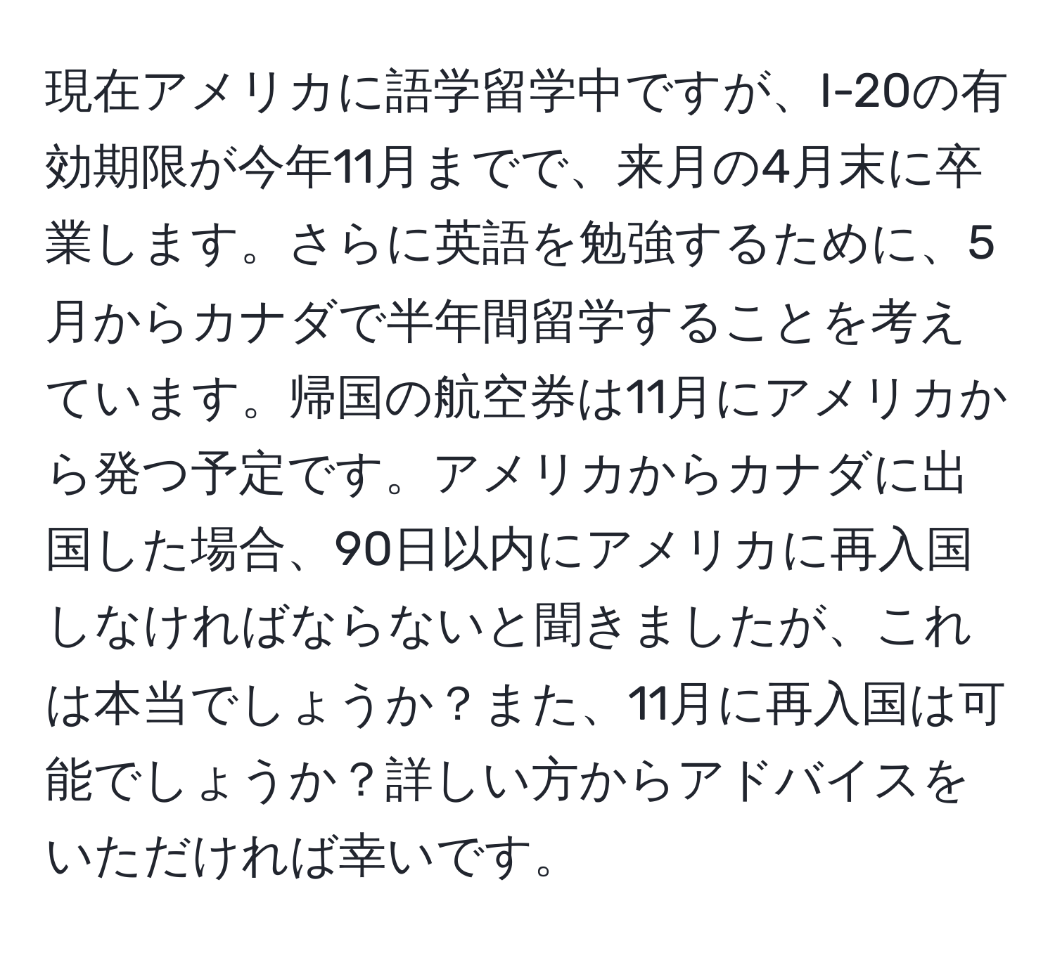 現在アメリカに語学留学中ですが、I-20の有効期限が今年11月までで、来月の4月末に卒業します。さらに英語を勉強するために、5月からカナダで半年間留学することを考えています。帰国の航空券は11月にアメリカから発つ予定です。アメリカからカナダに出国した場合、90日以内にアメリカに再入国しなければならないと聞きましたが、これは本当でしょうか？また、11月に再入国は可能でしょうか？詳しい方からアドバイスをいただければ幸いです。