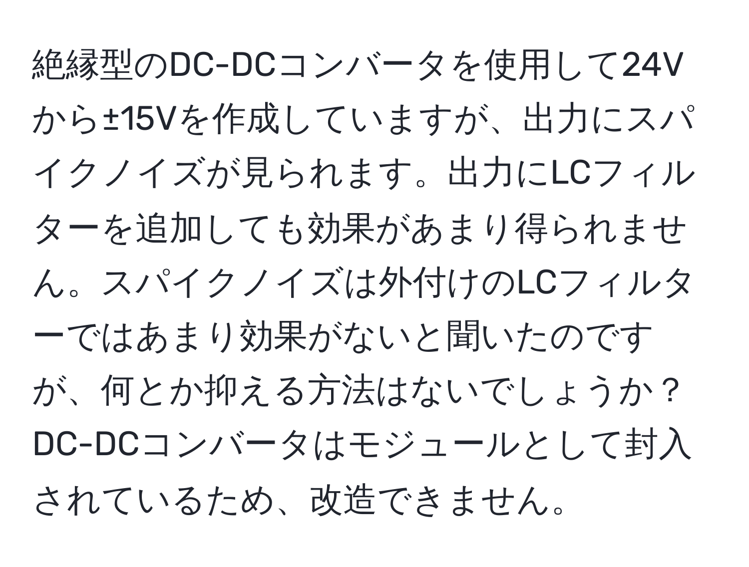 絶縁型のDC-DCコンバータを使用して24Vから±15Vを作成していますが、出力にスパイクノイズが見られます。出力にLCフィルターを追加しても効果があまり得られません。スパイクノイズは外付けのLCフィルターではあまり効果がないと聞いたのですが、何とか抑える方法はないでしょうか？DC-DCコンバータはモジュールとして封入されているため、改造できません。