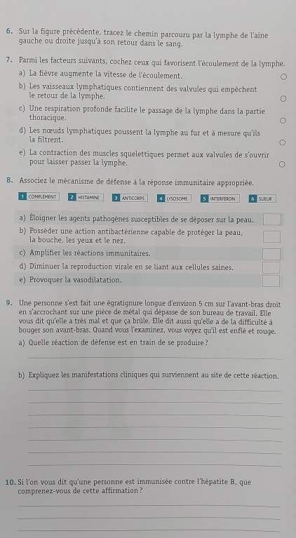 Sur la figure précédente, tracez le chemin parcouru par la lymphe de l'aine
gauche ou droite jusqu'à son retour dans le sang.
7. Parmi les facteurs suivants, cochez ceux qui favorisent l'écoulement de la lymphe.
a) La fièvre augmente la vitesse de l'écoulement.
b) Les vaisseaux lymphatiques contiennent des valvules qui empêchent
le retour de la lymphe.
c) Une respiration profonde facilite le passage de la lymphe dans la partie
thoracique.
d) Les nœuds lymphatiques poussent la lymphe au fur et à mesure qu'ils
la filtrent.
e) La contraction des muscles squelettiques permet aux valvules de s'ouvrir
pour laisser passer la lymphe.
8. Associez le mécanisme de défense à la réponse immunitaire appropriée.
1 complément  hISTAMINE 1 ANTICORPS UYSOSOME Interféron SUEL
a) Éloigner les agents pathogènes susceptibles de se déposer sur la peau.
b) Posséder une action antibactérienne capable de protéger la peau,
la bouche, les yeux et le nez.
c) Amplifier les réactions immunitaires.
d) Diminuer la reproduction virale en se liant aux cellules saines.
e) Provoquer la vasodilatation.
9. Une personne s'est fait une égratignure longue d'environ 5 cm sur l'avant-bras droit
en s'accrochant sur une pièce de métal qui dépasse de son bureau de travail. Elle
vous dit qu'elle a très mal et que ça brûle. Elle dit aussi qu'elle a de la difficulté à
bouger son avant-bras. Quand vous l'examinez, vous voyez qu'il est enflé et rouge.
a) Quelle réaction de défense est en train de se produire ?
_
b) Expliquez les manifestations cliniques qui surviennent au site de cette réaction.
_
_
_
_
_
_
_
10. Si l'on vous dit qu'une personne est immunisée contre l’hépatite B, que
comprenez-vous de cette affirmation?
_
_
_