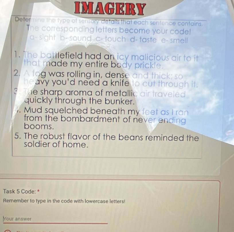 IMAGERY
Deter nine the type of sensory details that each sentence contains.
The corresponding letters become your code!
a- sight b- sound c- touch d- taste e- smell
1. The battlefield had an icy malicious air to it
that made my entire body prickle.
2. A tog was rolling in, dense and thick; so
heavy you'd need a knife to cut through it.
3 he sharp aroma of metallic air traveled .
quickly through the bunker.
Mud squelched beneath my feet as I ran
from the bombardment of never ending
booms.
5. The robust flavor of the beans reminded the
soldier of home.
Task 5 Code: *
Remember to type in the code with lowercase letters!
Your answer