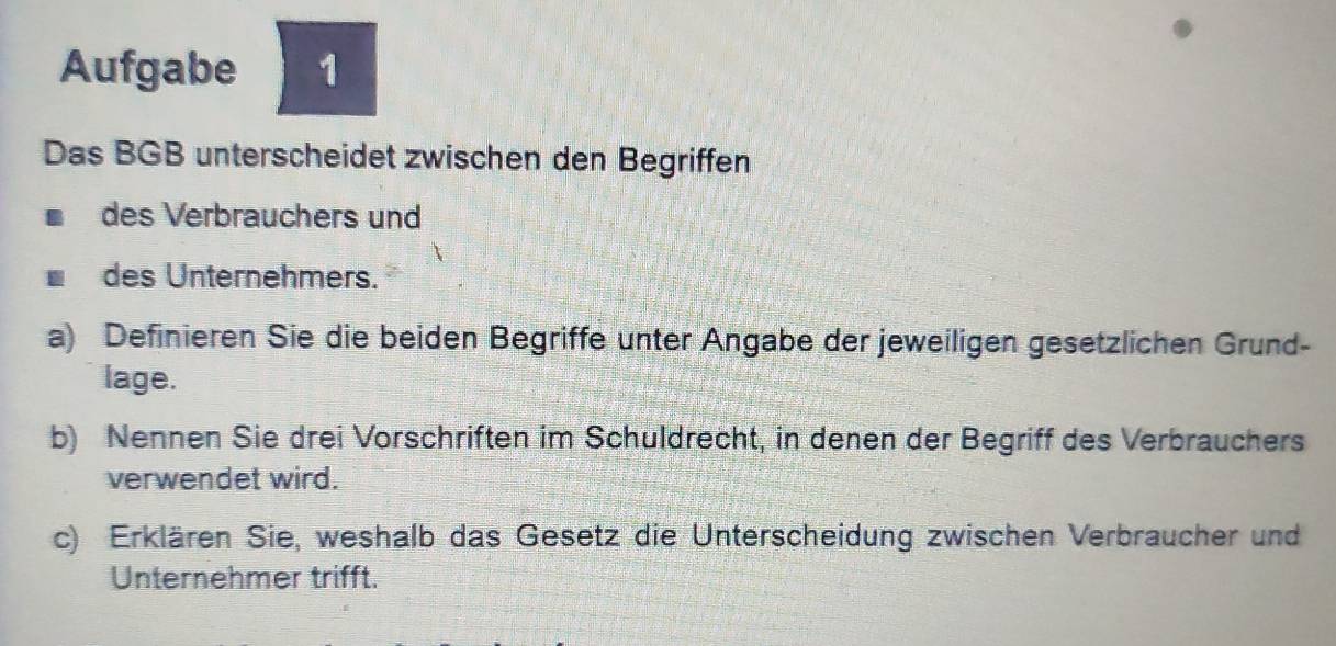 Aufgabe 1 
Das BGB unterscheidet zwischen den Begriffen 
des Verbrauchers und 
des Unternehmers. 
a) Definieren Sie die beiden Begriffe unter Angabe der jeweiligen gesetzlichen Grund- 
lage. 
b) Nennen Sie drei Vorschriften im Schuldrecht, in denen der Begriff des Verbrauchers 
verwendet wird. 
c) Erklären Sie, weshalb das Gesetz die Unterscheidung zwischen Verbraucher und 
Unternehmer trifft.