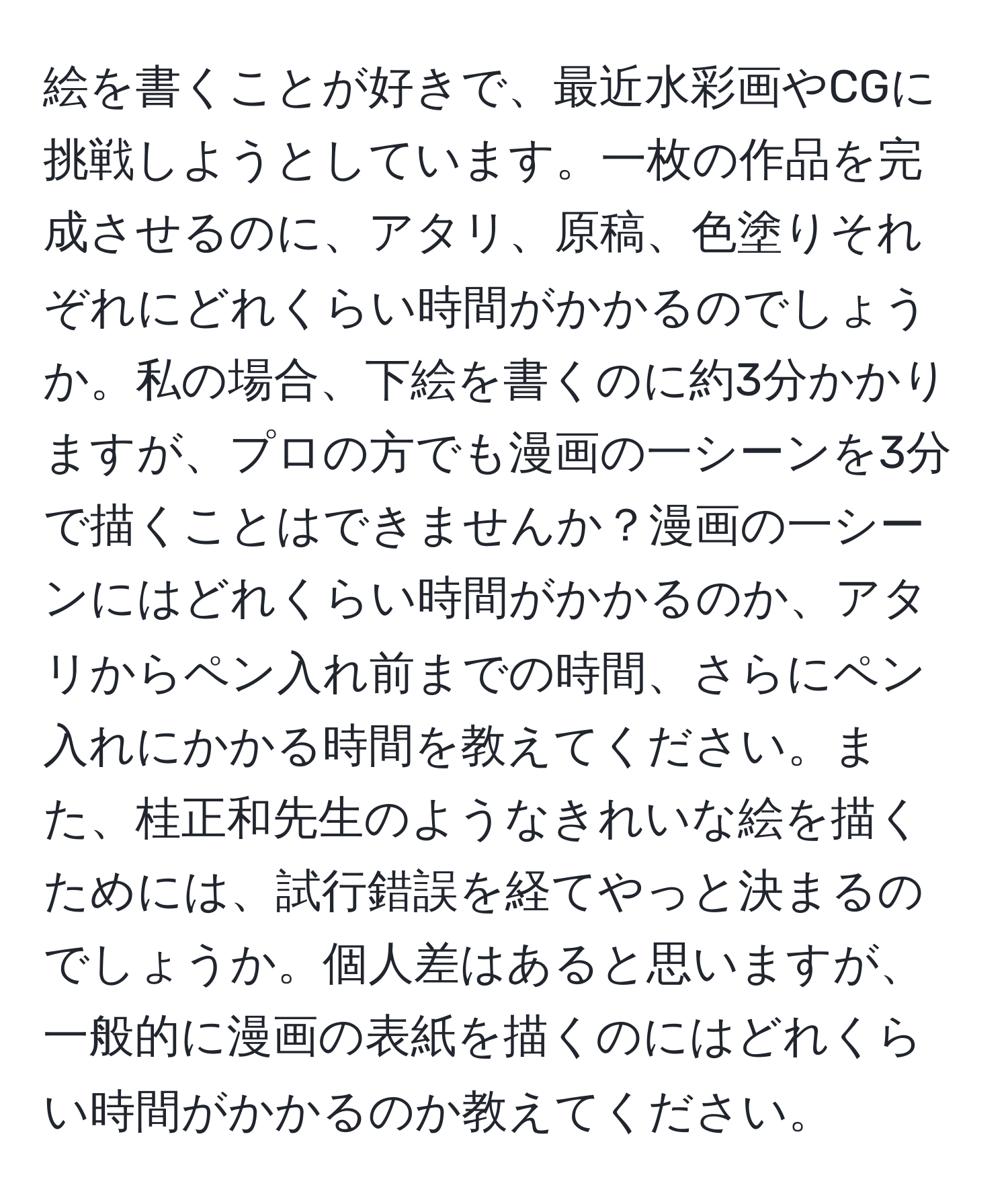 絵を書くことが好きで、最近水彩画やCGに挑戦しようとしています。一枚の作品を完成させるのに、アタリ、原稿、色塗りそれぞれにどれくらい時間がかかるのでしょうか。私の場合、下絵を書くのに約3分かかりますが、プロの方でも漫画の一シーンを3分で描くことはできませんか？漫画の一シーンにはどれくらい時間がかかるのか、アタリからペン入れ前までの時間、さらにペン入れにかかる時間を教えてください。また、桂正和先生のようなきれいな絵を描くためには、試行錯誤を経てやっと決まるのでしょうか。個人差はあると思いますが、一般的に漫画の表紙を描くのにはどれくらい時間がかかるのか教えてください。