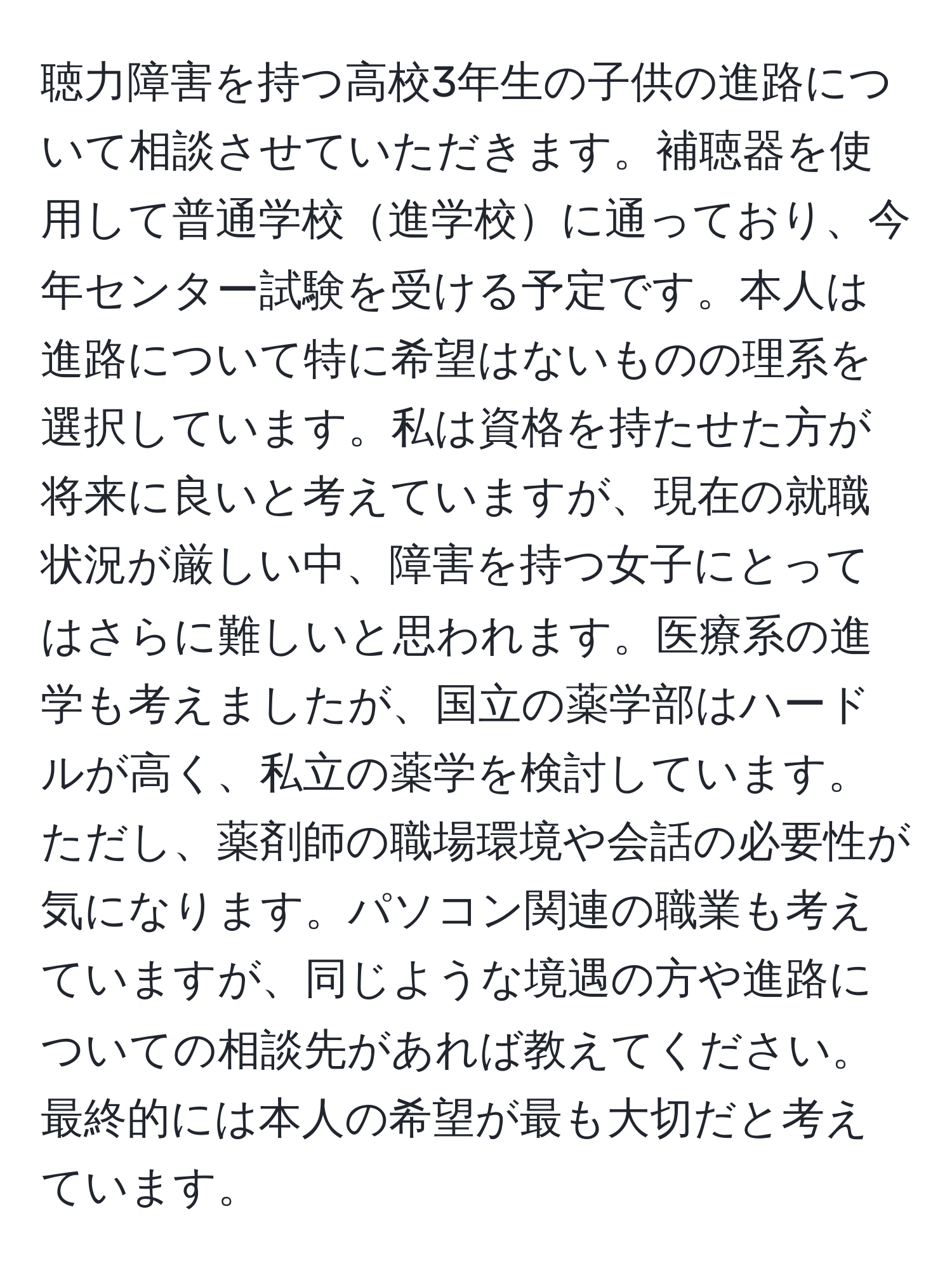 聴力障害を持つ高校3年生の子供の進路について相談させていただきます。補聴器を使用して普通学校進学校に通っており、今年センター試験を受ける予定です。本人は進路について特に希望はないものの理系を選択しています。私は資格を持たせた方が将来に良いと考えていますが、現在の就職状況が厳しい中、障害を持つ女子にとってはさらに難しいと思われます。医療系の進学も考えましたが、国立の薬学部はハードルが高く、私立の薬学を検討しています。ただし、薬剤師の職場環境や会話の必要性が気になります。パソコン関連の職業も考えていますが、同じような境遇の方や進路についての相談先があれば教えてください。最終的には本人の希望が最も大切だと考えています。