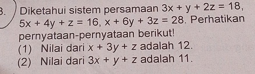 Diketahui sistem persamaan 3x+y+2z=18,
5x+4y+z=16, x+6y+3z=28. Perhatikan 
pernyataan-pernyataan berikut! 
(1) Nilai dari x+3y+z adalah 12. 
(2) Nilai dari 3x+y+z adalah 11.