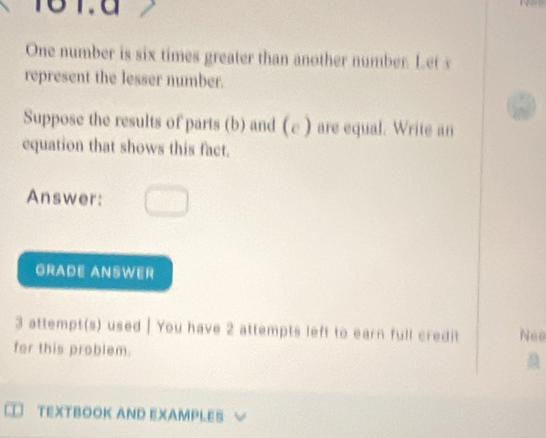 16 1.d 
One number is six times greater than another number. Let s 
represent the lesser number. 
Suppose the results of parts (b) and (e ) are equal. Write an 
equation that shows this fact. 
Answer: 
GRADE ANSWER 
3 attempt(s) used | You have 2 attempts left to earn full credit Nee 
for this problem. 
a 
TEXTBOOK AND EXAMPLES