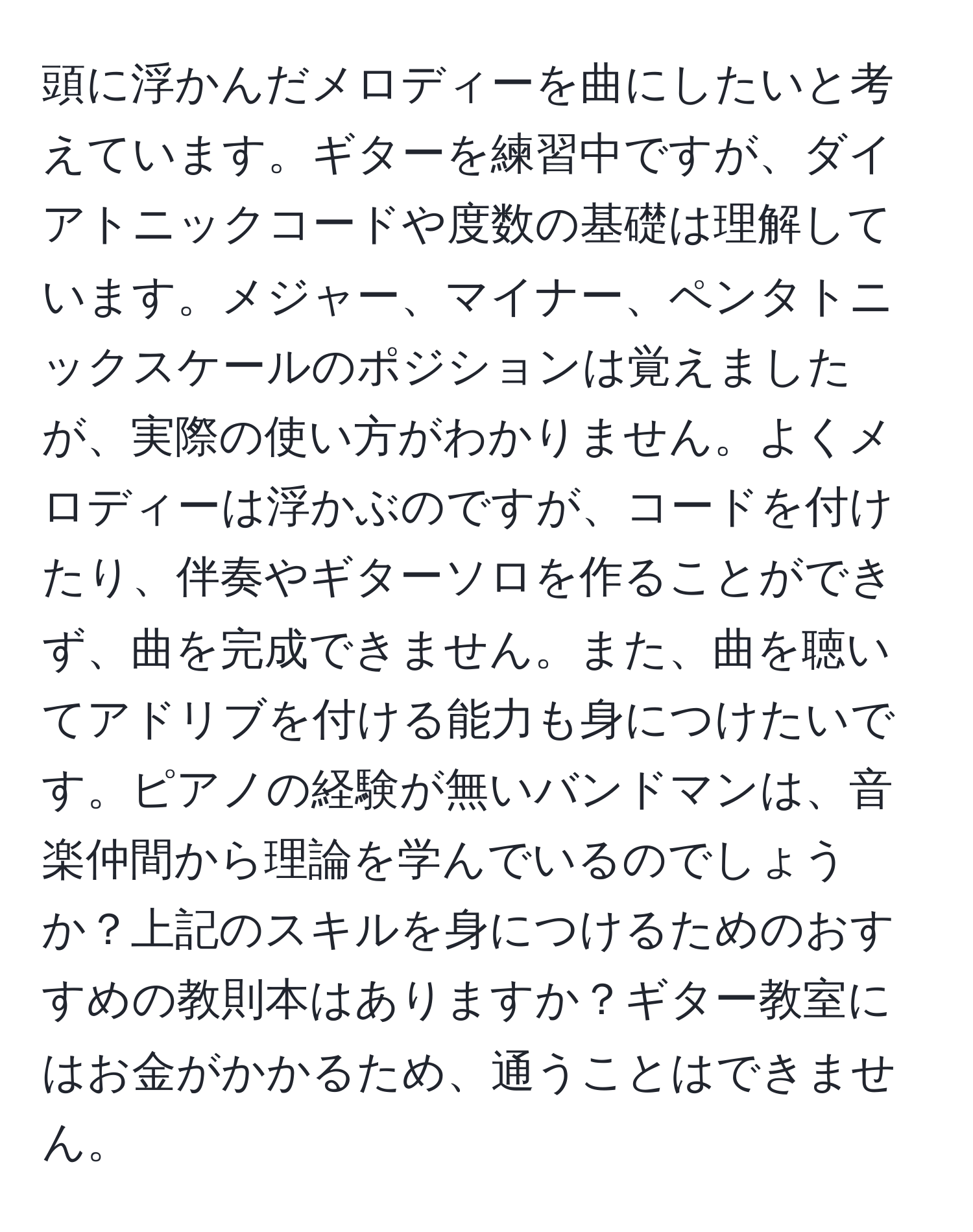 頭に浮かんだメロディーを曲にしたいと考えています。ギターを練習中ですが、ダイアトニックコードや度数の基礎は理解しています。メジャー、マイナー、ペンタトニックスケールのポジションは覚えましたが、実際の使い方がわかりません。よくメロディーは浮かぶのですが、コードを付けたり、伴奏やギターソロを作ることができず、曲を完成できません。また、曲を聴いてアドリブを付ける能力も身につけたいです。ピアノの経験が無いバンドマンは、音楽仲間から理論を学んでいるのでしょうか？上記のスキルを身につけるためのおすすめの教則本はありますか？ギター教室にはお金がかかるため、通うことはできません。