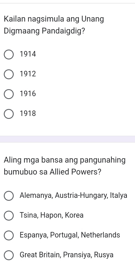 Kailan nagsimula ang Unang
Digmaang Pandaigdig?
1914
1912
1916
1918
Aling mga bansa ang pangunahing
bumubuo sa Allied Powers?
Alemanya, Austria-Hungary, Italya
Tsina, Hapon, Korea
Espanya, Portugal, Netherlands
Great Britain, Pransiya, Rusya