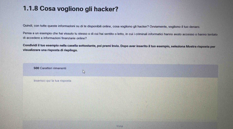 Cosa vogliono gli hacker? 
Quindi, con tutte queste informazioni su di te disponibili online, cosa vogliono gli hacker? Ovviamente, vogliono il tuo denaro. 
Pensa a un esempio che hai vissuto tu stesso o di cui hai sentito o letto, in cui i criminali informatici hanno avuto accesso o hanno tentato 
di accedere a informazioni finanziarie online? 
Condividi il tuo esempio nella casella sottostante, poi premi Invio. Dopo aver inserito il tuo esempio, seleziona Mostra risposta per 
visualizzare una risposta di riepilogo.
500 Caratteri rimanenti 
Inserisci qui la tua risposta 
Invia