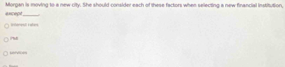 Morgan is moving to a new city. She should consider each of these factors when selecting a new financial institution,
except_
Interest rates
PMI
services