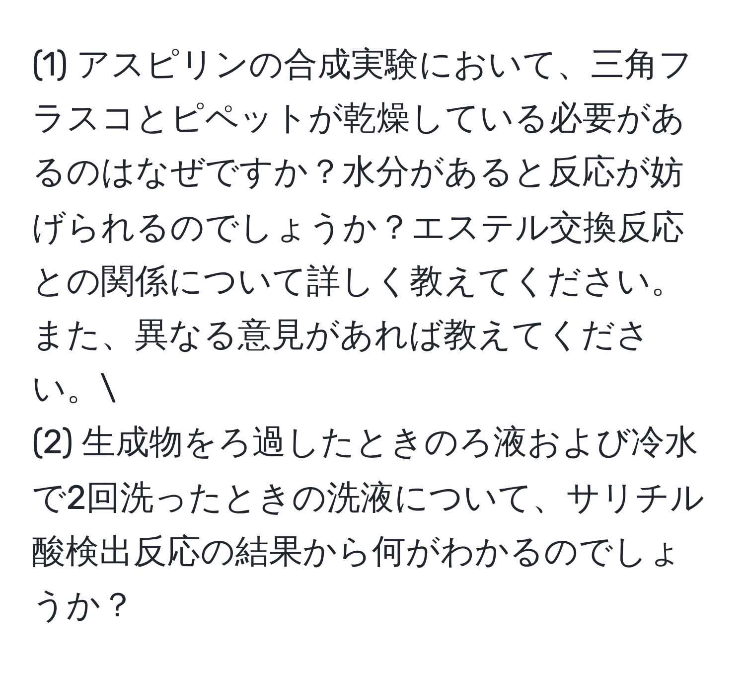 (1) アスピリンの合成実験において、三角フラスコとピペットが乾燥している必要があるのはなぜですか？水分があると反応が妨げられるのでしょうか？エステル交換反応との関係について詳しく教えてください。また、異なる意見があれば教えてください。  
(2) 生成物をろ過したときのろ液および冷水で2回洗ったときの洗液について、サリチル酸検出反応の結果から何がわかるのでしょうか？