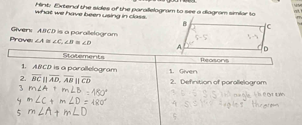 use 
Hint: Extend the sides of the parallelogram to see a diagram similar to 1st 
what we have been using in class. 
im 
he 
Given: ABCD is a parallelogram 
Prove: ∠ A≌ ∠ C, ∠ B≌ ∠ D
Statements Reasons 
1. ABCD is a parallelogram 1. Given 
2. overline BC||overline AD, overline AB||overline CD 2. Definition of parallelogram