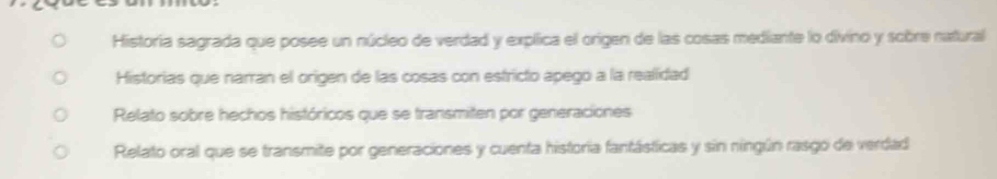 Historia sagrada que posee un núcleo de verdad y explica el origen de las cosas mediante lo divino y sobre natural
Historias que narran el origen de las cosas con estricto apego a la realidad
Relato sobre hechos históricos que se transmiten por generaciones
Relato oral que se transmite por generaciones y cuenta historia fantásticas y sin ningún rasgo de verdad