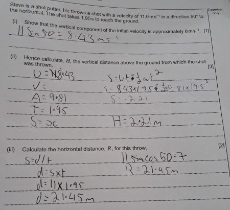 Steve is a shot putter. He throws a shot with a velocity of 11.0ms^(-1) in a direction 50° to 
Examiner only 
the horizontal. The shot takes 1.95s to reach the ground 
_ 
(i) Show that the vertical component of the initial velocity is approximately 8ms^(-1). [1] 
_ 
(ii) Hence calculate, H, the vertical distance above the ground from which the shot 
was thrown. 
[3] 
_ 
_ 
_ 
_ 
_ 
_ 
_ 
_ 
_ 
_ 
_ 
_ 
_ 
_ 
_ 
_ 
_ 
(iii) Calculate the horizontal distance, R, for this throw. [2] 
_ 
_ 
_ 
_ 
_ 
_ 
_ 
_ 
_ 
_