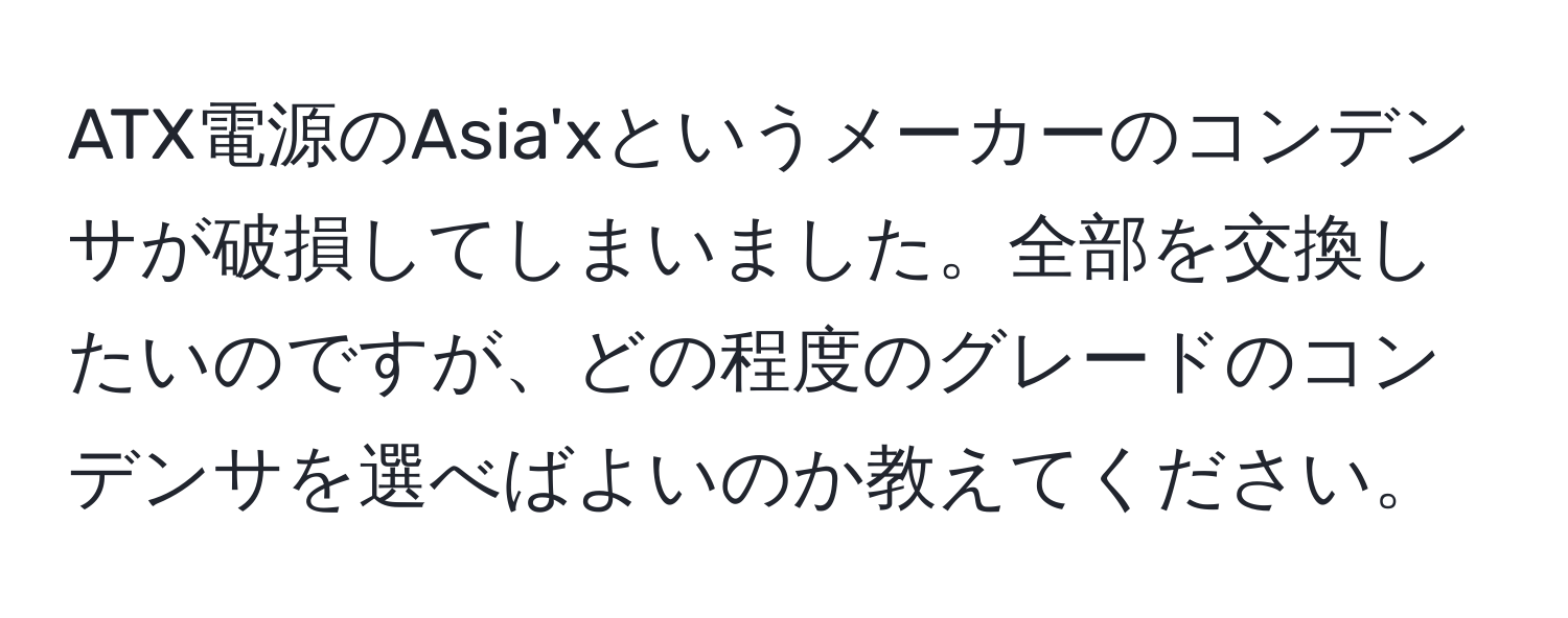 ATX電源のAsia'xというメーカーのコンデンサが破損してしまいました。全部を交換したいのですが、どの程度のグレードのコンデンサを選べばよいのか教えてください。