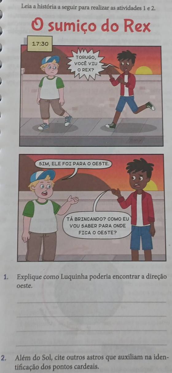 Leia a história a seguir para realizar as atividades 1 e 2.
O sumiço do Rex
1. Explique como Luquinha poderia encontrar a direção
oeste.
_
_
_
_
2. Além do Sol, cite outros astros que auxiliam na iden-
tificação dos pontos cardeais.