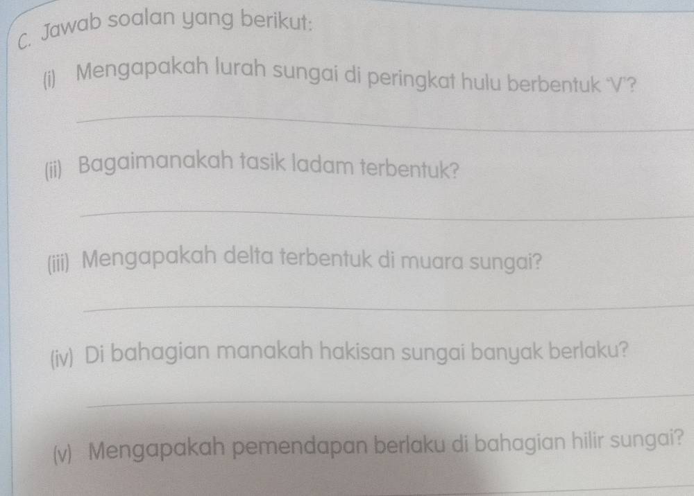 Jawab soalan yang berikut: 
_ 
(i) Mengapakah lurah sungai di peringkat hulu berbentuk ‘V’? 
_ 
(ii) Bagaimanakah tasik ladam terbentuk? 
_ 
(iii) Mengapakah delta terbentuk di muara sungai? 
_ 
(iv) Di bahagian manakah hakisan sungai banyak berlaku? 
_ 
(v) Mengapakah pemendapan berlaku di bahagian hilir sungai? 
_