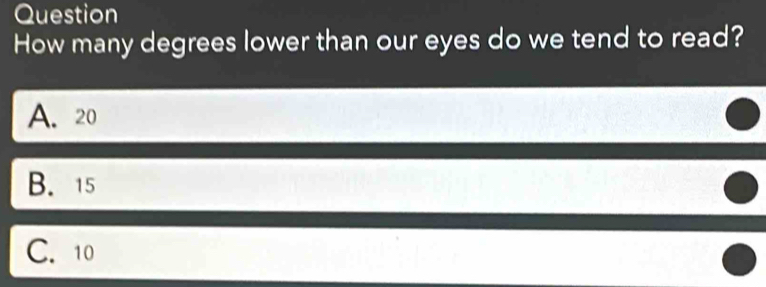 Question
How many degrees lower than our eyes do we tend to read?
A. 20
B. 15
C. 10