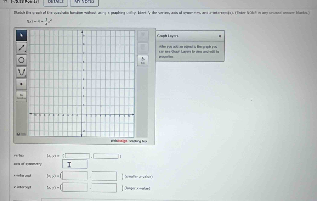 DETAILS MY NOTES 
Sketch the graph of the quadratic function without using a graphing utility. Identify the vertex, axis of symmetry, and x-intercept(s). (Enter NONE in any unused answer blanks.)
f(x)=4- 1/4 x^2
Graph Layers 
After you add an object to the graph you 
can use Graph Layers to view and edit its 
properties 
F rlll 
WebAssign, Graphing Tool 
vertex (x,y)=(□ ,□ 
axis of symmetry I 
x-intercept (x,y)= □ | ) (smaller x -value) 
x-intercept (x,y)= ) (larger x-value)