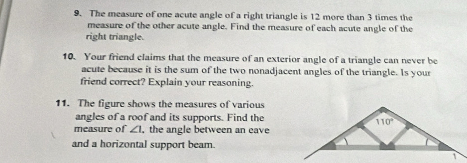 The measure of one acute angle of a right triangle is 12 more than 3 times the
measure of the other acute angle. Find the measure of each acute angle of the
right triangle.
10. Your friend claims that the measure of an exterior angle of a triangle can never be
acute because it is the sum of the two nonadjacent angles of the triangle. Is your
friend correct? Explain your reasoning.
11. The figure shows the measures of various
angles of a roof and its supports. Find the
measure of ∠ 1 , the angle between an eave
and a horizontal support beam.