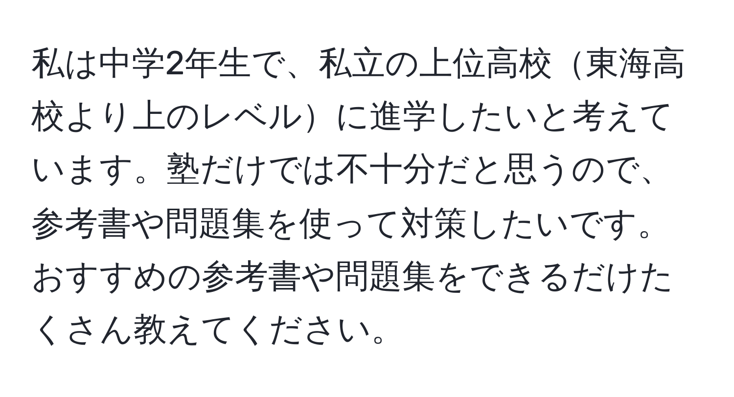 私は中学2年生で、私立の上位高校東海高校より上のレベルに進学したいと考えています。塾だけでは不十分だと思うので、参考書や問題集を使って対策したいです。おすすめの参考書や問題集をできるだけたくさん教えてください。