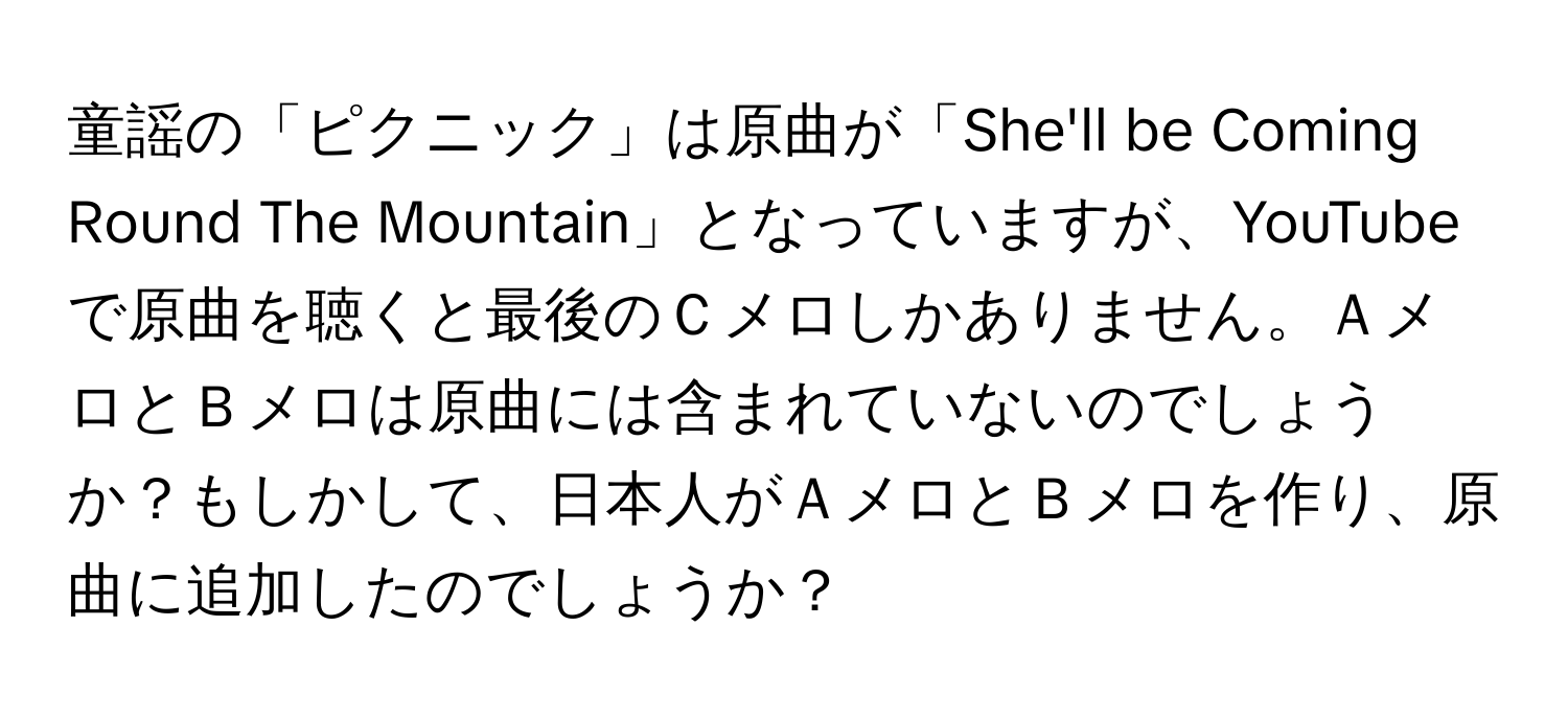 童謡の「ピクニック」は原曲が「She'll be Coming Round The Mountain」となっていますが、YouTubeで原曲を聴くと最後のＣメロしかありません。ＡメロとＢメロは原曲には含まれていないのでしょうか？もしかして、日本人がＡメロとＢメロを作り、原曲に追加したのでしょうか？