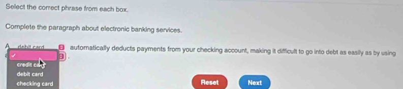 Select the correct phrase from each box.
Complete the paragraph about electronic banking services.
A dabit card automatically deducts payments from your checking account, making it difficult to go into debt as easily as by using
⑨ .
credit ca
debit card
checking card Reset Next