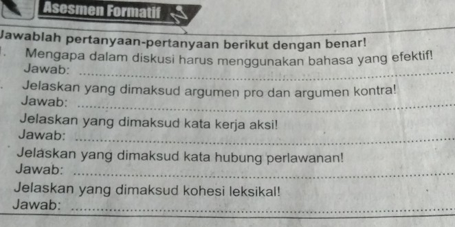 Asesmen Formatif 
_ 
_ 
Jawablah pertanyaan-pertanyaan berikut dengan benar! 
. Mengapa dalam diskusi harus menggunakan bahasa yang efektif! 
Jawab:_ 
Jelaskan yang dimaksud argumen pro dan argumen kontra! 
Jawab:_ 
Jelaskan yang dimaksud kata kerja aksi! 
Jawab:_ 
Jelaskan yang dimaksud kata hubung perlawanan! 
Jawab:_ 
Jelaskan yang dimaksud kohesi leksikal! 
Jawab:_