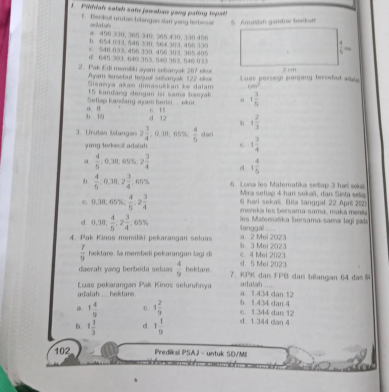 Pilihlah salah satu jawaban yang paling tepat!
1. Berikut urutan bilangan dari yang terbesar 5. Amalilah gambar berikut!
adalah
8 499.5$9, 595.540, 396.460, 359.499
b. 954.955, 549.339, 554.395, 459.559
6. 546.955, 456.550, 456.303, 365.406
d. 945.305, 540.$53, 540.353, 645.933
2. Pak Edi memiliki ayam sebanyak 287 ekor
Ayam tersebut terjual sebanyak 122 ekor  Luas persegi panjang fersebut adaa 
Sisanya akan dimasukkan ke dalam ' ' cm^2
15 kandang dengan isi sama banyak.
Setiap kandang ayam berist ... ekor.
a 1 3/5 
a. B 6. 11
b. 10 d. 12
b. 1 2/3 
3. Urutan bilangan 2 3/4 ,0,38,65% , 4/5  dari
yang terkecil adalah ....
6 1 3/4 
a.  4/5 ;0,38;65% ;2 3/4 
d. 1 4/5 
b.  4/6 ;0,38;2 3/4 ;65% 6. Luna les Matematika setiap 3 hari sekali
Mira setiap 4 hari sekali, dan Sinta setiap
C. 0,38;65% ; 4/5 ;2 3/4  6 hari sekali. Bila tanggal 22 April 2023
mereka les bersama-sama, maka merek
d. 0,38; 4/5 ;2 3/4 ;65%
les Matematika bersama-sama lagi pada
tanggal ....
4. Pak Kinos memiliki pekarangan seluas a. 2 Mei 2023
b、 3 Mei 2023
 7/9  hektare. Ia membeli pekarangan lagi di c. 4 Mei 2023
d. 5 Mei 2023
daerah yang berbeda seluas  4/9  hektare . 7. KPK dan FPB dari bilangan 64 dan 84
Luas pekarangan Pak Kinos seluruhnya adalah ....
adalah ... hektare. a. 1.434 dan 12
C.
b. 1.434 dan 4
a. 1 4/9  1 2/9  c. 1.344 dan 12
b. 1 1/3  1 1/9 
d.
d. 1.344 dan 4
102 Prediksi PSAJ - untuk SD/MI