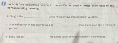 Look at the underlined words in the article on page 4. Write them next to the 
corresponding meaning. 
a He got the_ while he was traveling abroad on vacation. 
b Her reflection in the mirror was so _that she looked like a different 
person. 
They felt s _for all the love they received from their friends.